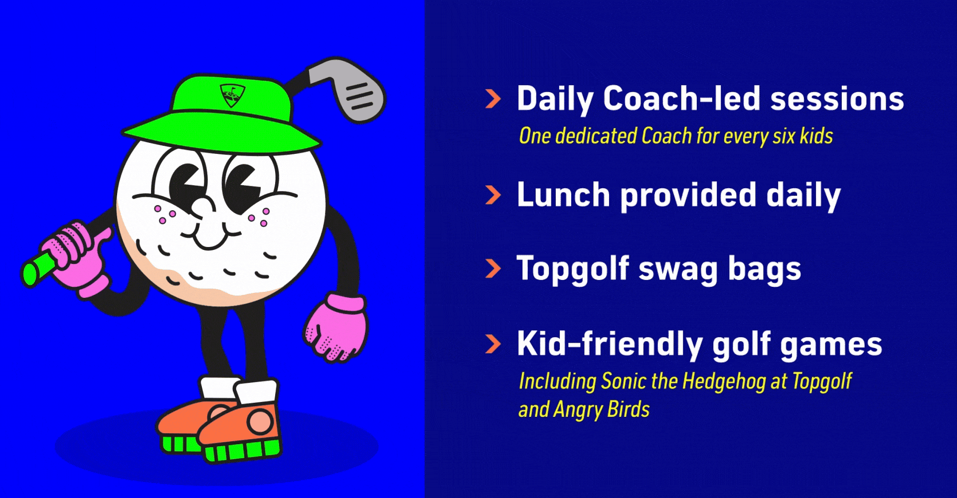 Daily Coach-led sessions with one dedicated Coach for every six kids | Lunch provided daily | Topgolf swag bags | Kid-friendly golf games including Sonic the Hedgehog at Topgolf and Angry Birds